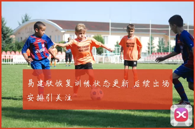 易建联恢复训练状态更新 后续出场安排引关注
