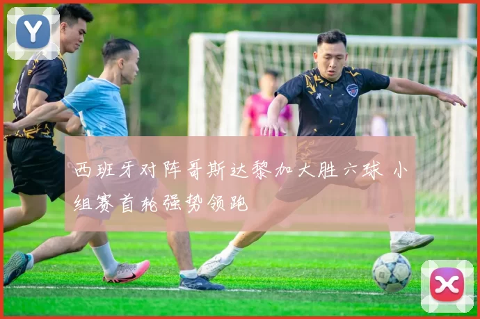 西班牙对阵哥斯达黎加大胜六球 小组赛首轮强势领跑