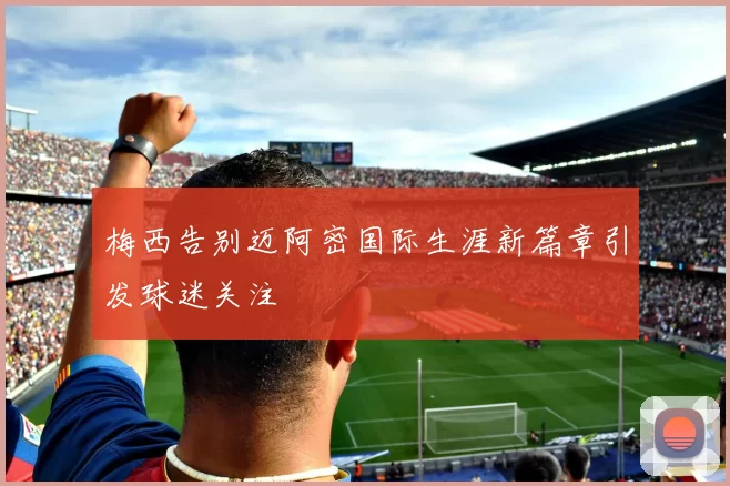 梅西告别迈阿密国际生涯新篇章引发球迷关注