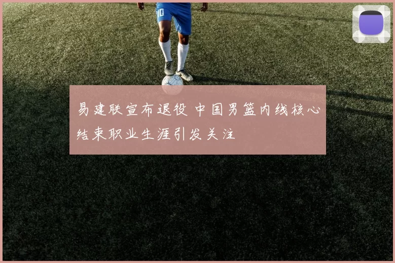 易建联宣布退役 中国男篮内线核心结束职业生涯引发关注
