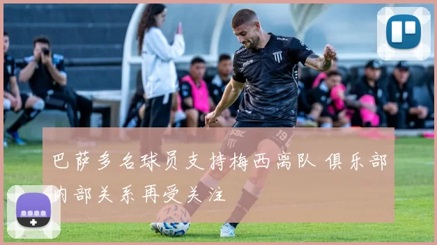 巴萨多名球员支持梅西离队 俱乐部内部关系再受关注